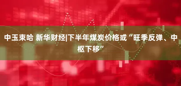 中玉束哈 新华财经|下半年煤炭价格或“旺季反弹、中枢下移”