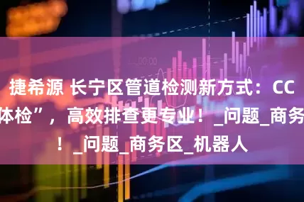 捷希源 长宁区管道检测新方式：CCTV “精准体检”，高效排查更专业！_问题_商务区_机器人