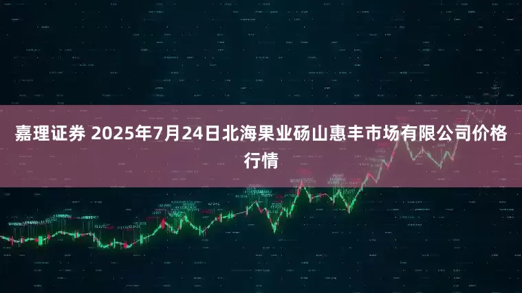 嘉理证券 2025年7月24日北海果业砀山惠丰市场有限公司价格行情