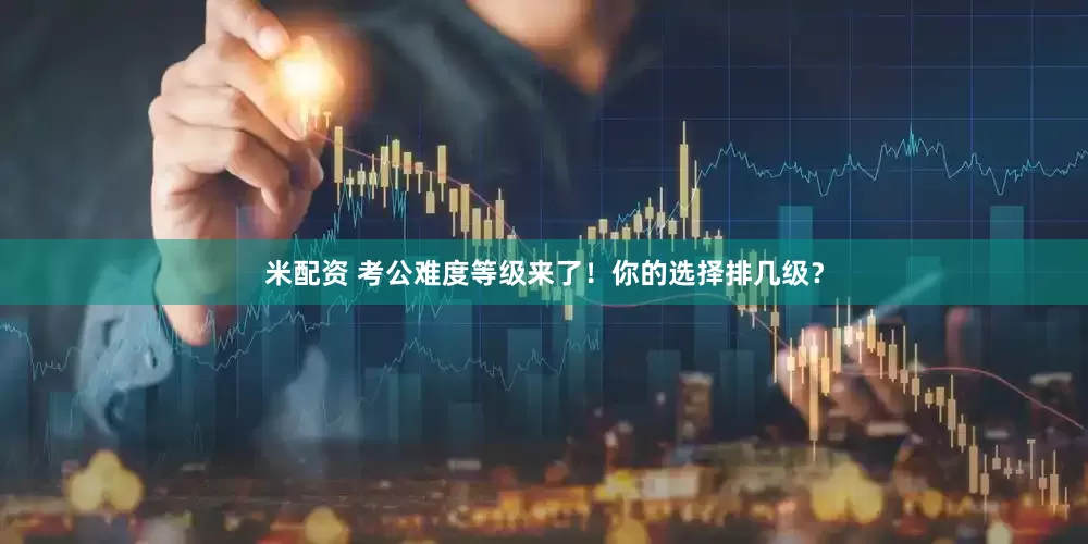 米配资 考公难度等级来了！你的选择排几级？