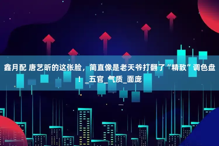 鑫月配 唐艺昕的这张脸，简直像是老天爷打翻了“精致”调色盘！_五官_气质_面庞