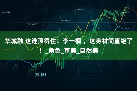华城融 这谁顶得住！李一桐 ，这身材简直绝了！_角色_审美_自然美
