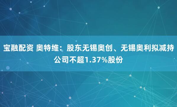 宝融配资 奥特维：股东无锡奥创、无锡奥利拟减持公司不超1.37%股份