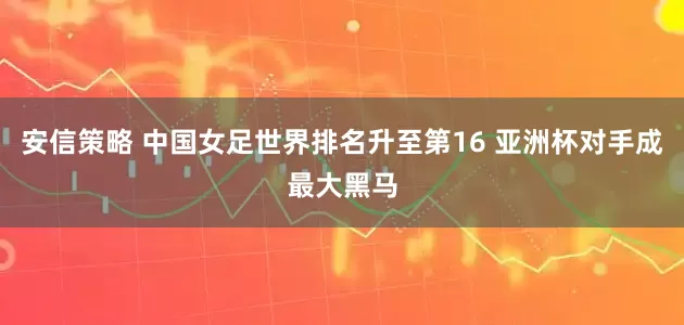安信策略 中国女足世界排名升至第16 亚洲杯对手成最大黑马