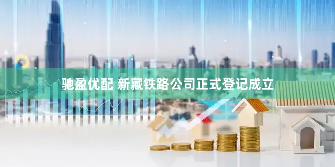 驰盈优配 新藏铁路公司正式登记成立