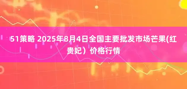 51策略 2025年8月4日全国主要批发市场芒果(红贵妃）价格行情