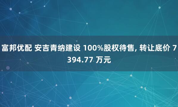 富邦优配 安吉青纳建设 100%股权待售, 转让底价 7394.77 万元