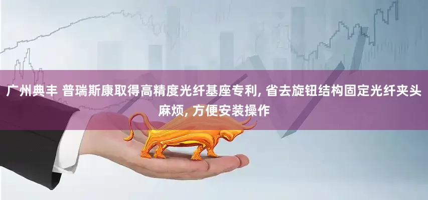 广州典丰 普瑞斯康取得高精度光纤基座专利, 省去旋钮结构固定光纤夹头麻烦, 方便安装操作