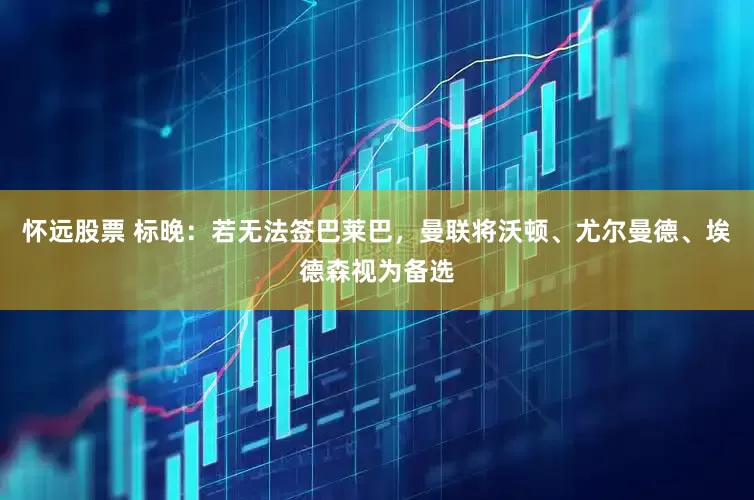 怀远股票 标晚：若无法签巴莱巴，曼联将沃顿、尤尔曼德、埃德森视为备选