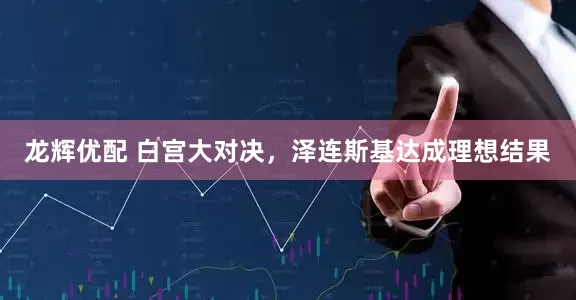 龙辉优配 白宫大对决，泽连斯基达成理想结果