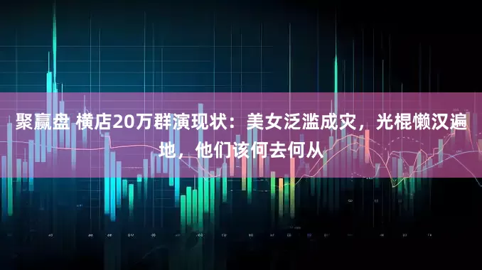 聚赢盘 横店20万群演现状：美女泛滥成灾，光棍懒汉遍地，他们该何去何从
