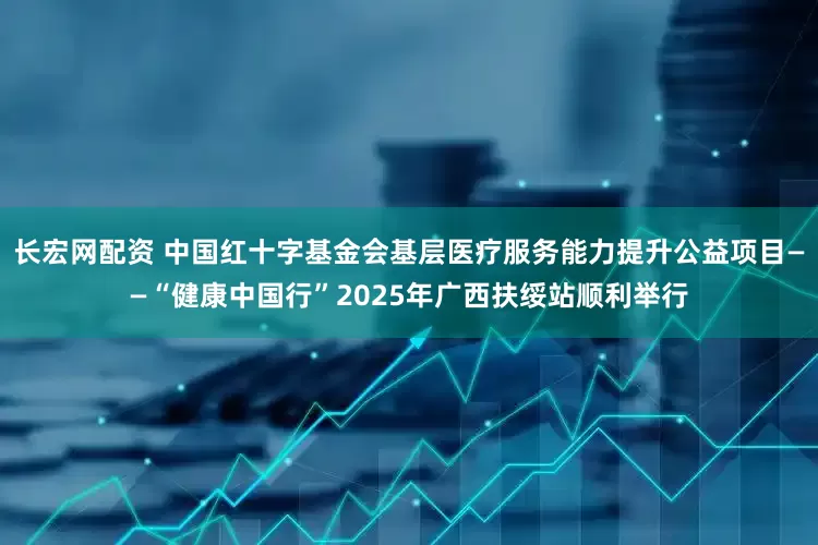 长宏网配资 中国红十字基金会基层医疗服务能力提升公益项目——“健康中国行”2025年广西扶绥站顺利举行