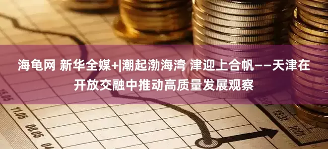 海龟网 新华全媒+|潮起渤海湾 津迎上合帆——天津在开放交融中推动高质量发展观察