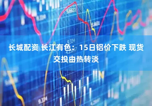 长城配资 长江有色：15日铝价下跌 现货交投由热转淡