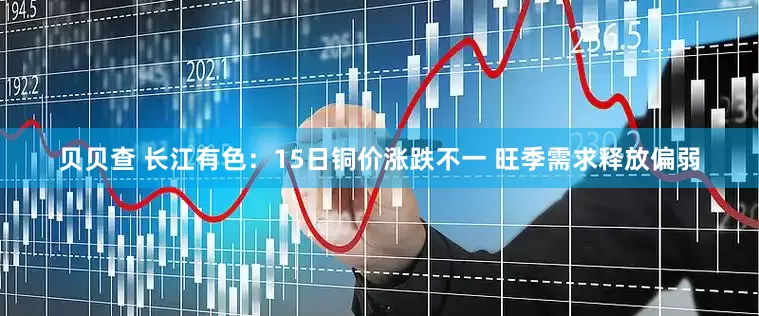 贝贝查 长江有色：15日铜价涨跌不一 旺季需求释放偏弱