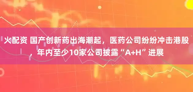火配资 国产创新药出海潮起，医药公司纷纷冲击港股，年内至少10家公司披露“A+H”进展