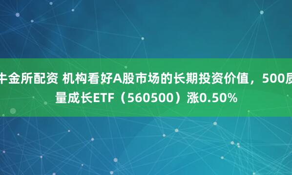 牛金所配资 机构看好A股市场的长期投资价值，500质量成长ETF（560500）涨0.50%