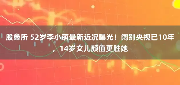 股鑫所 52岁李小萌最新近况曝光！阔别央视已10年，14岁女儿颜值更胜她