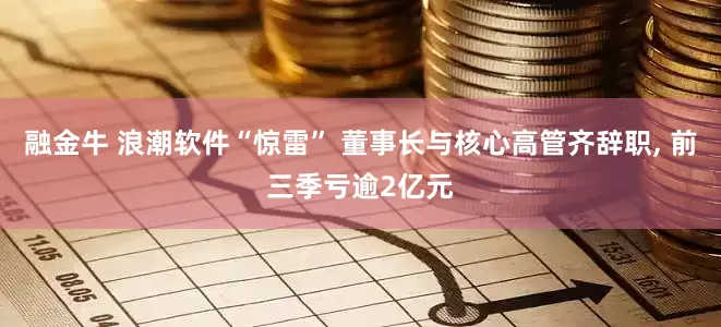 融金牛 浪潮软件“惊雷” 董事长与核心高管齐辞职, 前三季亏逾2亿元