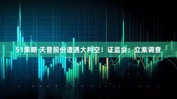 51策略 天普股份遭遇大利空！证监会：立案调查