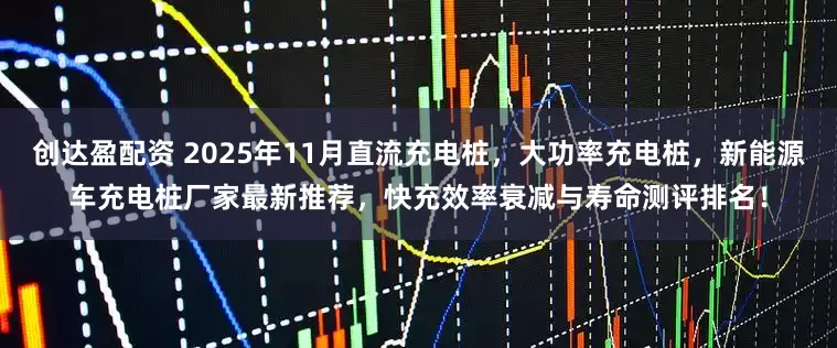 创达盈配资 2025年11月直流充电桩，大功率充电桩，新能源车充电桩厂家最新推荐，快充效率衰减与寿命测评排名！