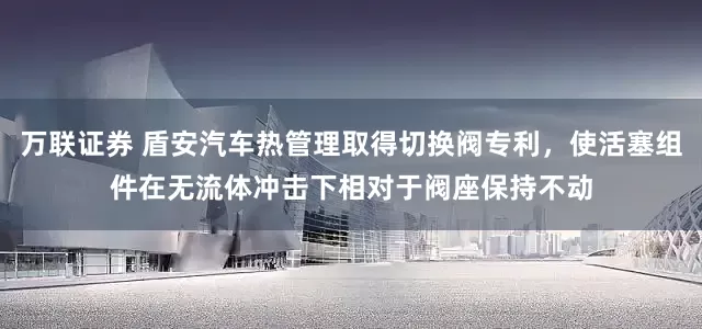 万联证券 盾安汽车热管理取得切换阀专利，使活塞组件在无流体冲击下相对于阀座保持不动