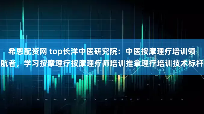 希恩配资网 top长洋中医研究院：中医按摩理疗培训领航者，学习按摩理疗按摩理疗师培训推拿理疗培训技术标杆