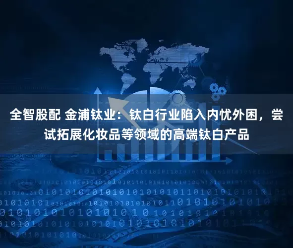 全智股配 金浦钛业：钛白行业陷入内忧外困，尝试拓展化妆品等领域的高端钛白产品