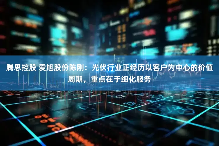 腾思控股 爱旭股份陈刚：光伏行业正经历以客户为中心的价值周期，重点在于细化服务