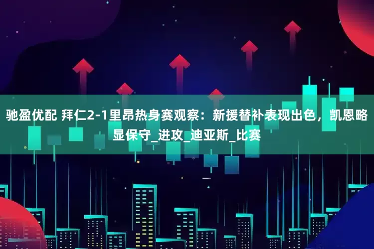 驰盈优配 拜仁2-1里昂热身赛观察:新援替补表现出色,凯恩略显保守_进攻_迪亚斯_比赛