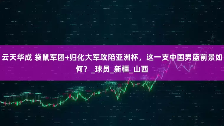 云天华成 袋鼠军团+归化大军攻陷亚洲杯，这一支中国男篮前景如何？_球员_新疆_山西