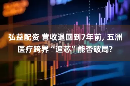 弘益配资 营收退回到7年前, 五洲医疗跨界“追芯”能否破局?